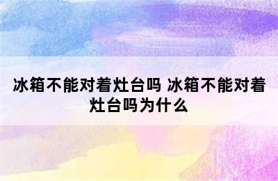 冰箱不能对着灶台吗 冰箱不能对着灶台吗为什么